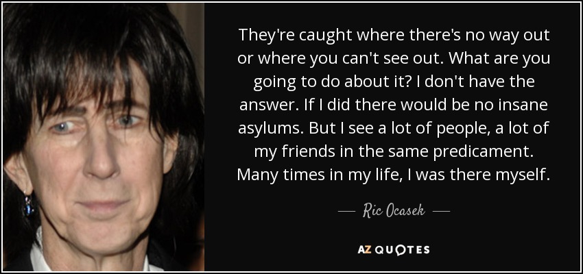 They're caught where there's no way out or where you can't see out. What are you going to do about it? I don't have the answer. If I did there would be no insane asylums. But I see a lot of people, a lot of my friends in the same predicament. Many times in my life, I was there myself. - Ric Ocasek