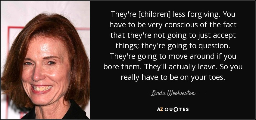 They're [children] less forgiving. You have to be very conscious of the fact that they're not going to just accept things; they're going to question. They're going to move around if you bore them. They'll actually leave. So you really have to be on your toes. - Linda Woolverton