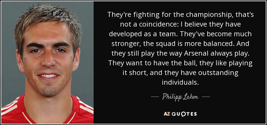 They're fighting for the championship, that's not a coincidence: I believe they have developed as a team. They've become much stronger, the squad is more balanced. And they still play the way Arsenal always play. They want to have the ball, they like playing it short, and they have outstanding individuals. - Philipp Lahm