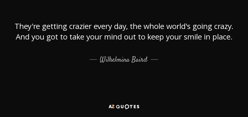 They're getting crazier every day, the whole world's going crazy. And you got to take your mind out to keep your smile in place. - Wilhelmina Baird