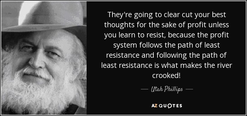 They're going to clear cut your best thoughts for the sake of profit unless you learn to resist, because the profit system follows the path of least resistance and following the path of least resistance is what makes the river crooked! - Utah Phillips