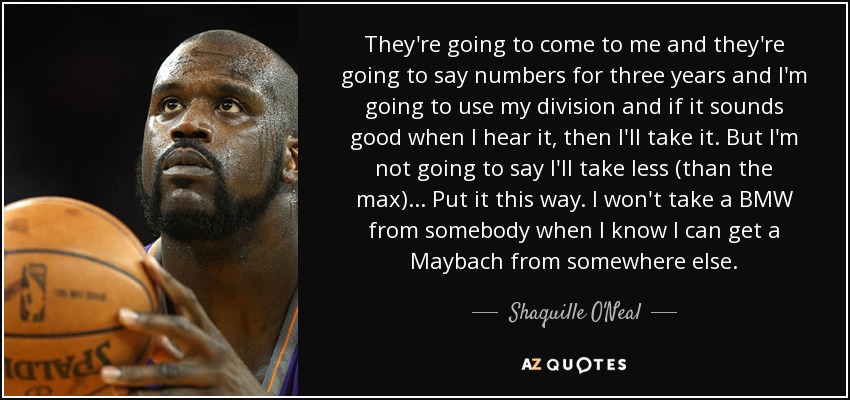 They're going to come to me and they're going to say numbers for three years and I'm going to use my division and if it sounds good when I hear it, then I'll take it. But I'm not going to say I'll take less (than the max) . . . Put it this way. I won't take a BMW from somebody when I know I can get a Maybach from somewhere else. - Shaquille O'Neal