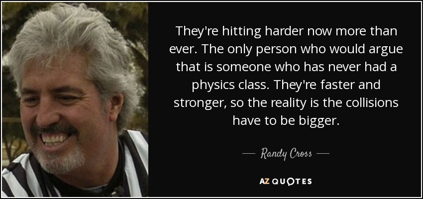 They're hitting harder now more than ever. The only person who would argue that is someone who has never had a physics class. They're faster and stronger, so the reality is the collisions have to be bigger. - Randy Cross