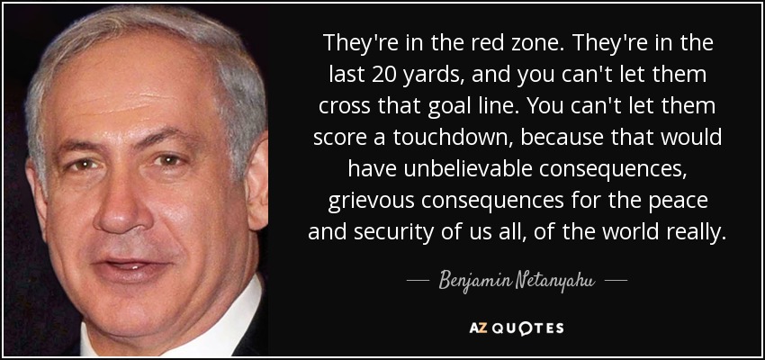 They're in the red zone. They're in the last 20 yards, and you can't let them cross that goal line. You can't let them score a touchdown, because that would have unbelievable consequences, grievous consequences for the peace and security of us all, of the world really. - Benjamin Netanyahu