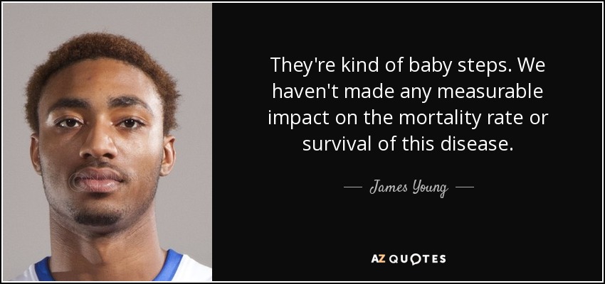 They're kind of baby steps. We haven't made any measurable impact on the mortality rate or survival of this disease. - James Young
