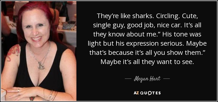 They’re like sharks. Circling. Cute, single guy, good job, nice car. It’s all they know about me.” His tone was light but his expression serious. Maybe that’s because it’s all you show them.” Maybe it’s all they want to see. - Megan Hart