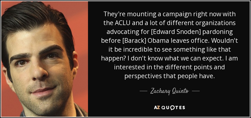 They're mounting a campaign right now with the ACLU and a lot of different organizations advocating for [Edward Snoden] pardoning before [Barack] Obama leaves office. Wouldn't it be incredible to see something like that happen? I don't know what we can expect. I am interested in the different points and perspectives that people have. - Zachary Quinto