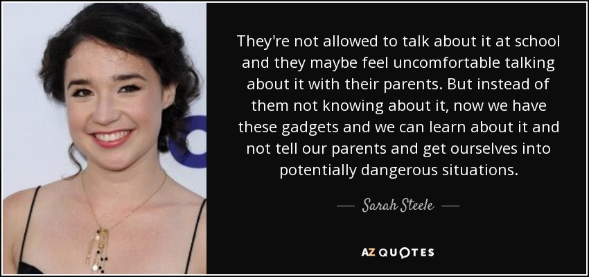 They're not allowed to talk about it at school and they maybe feel uncomfortable talking about it with their parents. But instead of them not knowing about it, now we have these gadgets and we can learn about it and not tell our parents and get ourselves into potentially dangerous situations. - Sarah Steele