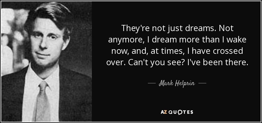 They're not just dreams. Not anymore, I dream more than I wake now, and, at times, I have crossed over. Can't you see? I've been there. - Mark Helprin