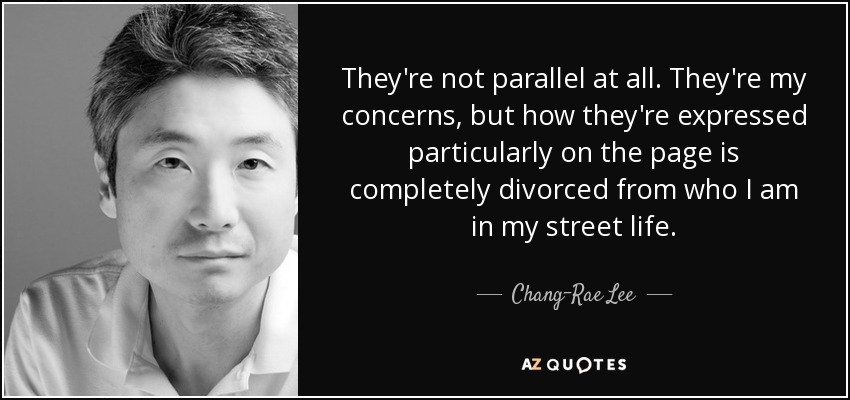 They're not parallel at all. They're my concerns, but how they're expressed particularly on the page is completely divorced from who I am in my street life. - Chang-Rae Lee