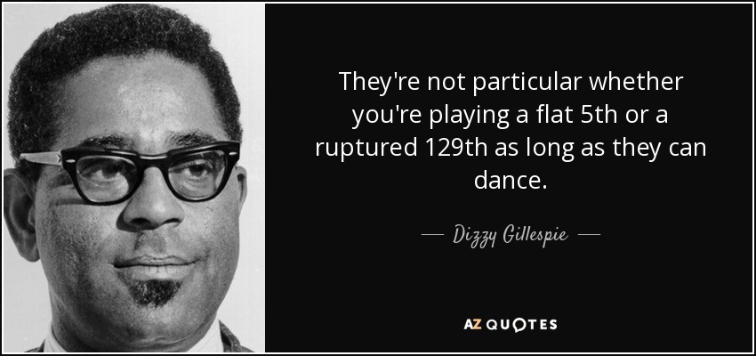 They're not particular whether you're playing a flat 5th or a ruptured 129th as long as they can dance. - Dizzy Gillespie