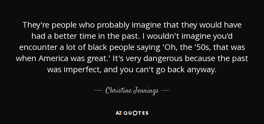 They're people who probably imagine that they would have had a better time in the past. I wouldn't imagine you'd encounter a lot of black people saying 'Oh, the '50s, that was when America was great.' It's very dangerous because the past was imperfect, and you can't go back anyway. - Christine Jennings