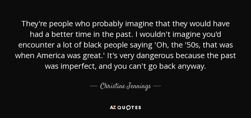 They're people who probably imagine that they would have had a better time in the past. I wouldn't imagine you'd encounter a lot of black people saying 'Oh, the '50s, that was when America was great.' It's very dangerous because the past was imperfect, and you can't go back anyway. - Christine Jennings