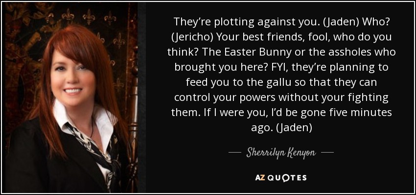 They’re plotting against you. (Jaden) Who? (Jericho) Your best friends, fool, who do you think? The Easter Bunny or the assholes who brought you here? FYI, they’re planning to feed you to the gallu so that they can control your powers without your fighting them. If I were you, I’d be gone five minutes ago. (Jaden) - Sherrilyn Kenyon