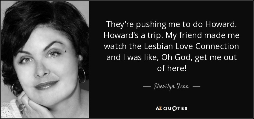 They're pushing me to do Howard. Howard's a trip. My friend made me watch the Lesbian Love Connection and I was like, Oh God, get me out of here! - Sherilyn Fenn