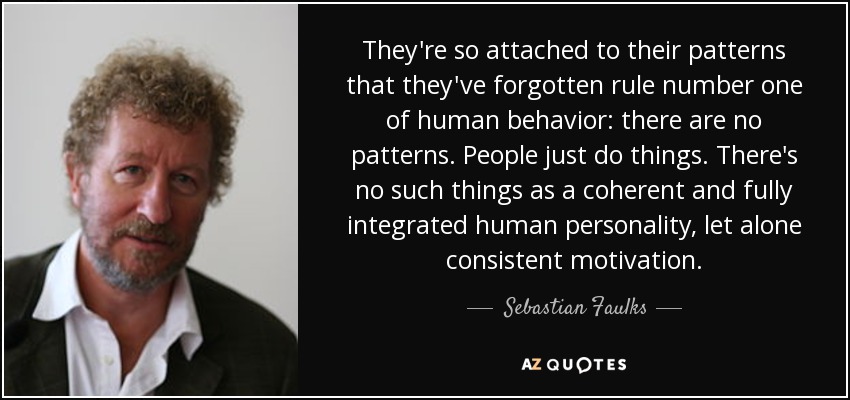 They're so attached to their patterns that they've forgotten rule number one of human behavior: there are no patterns. People just do things. There's no such things as a coherent and fully integrated human personality, let alone consistent motivation. - Sebastian Faulks