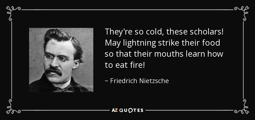 They're so cold, these scholars! May lightning strike their food so that their mouths learn how to eat fire! - Friedrich Nietzsche