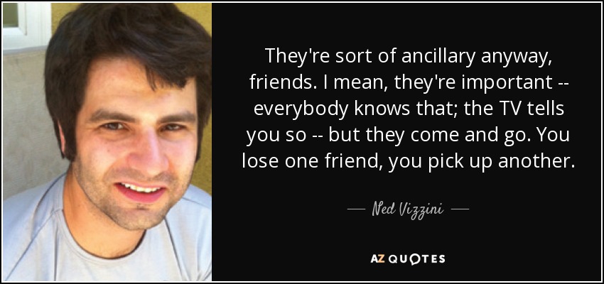 They're sort of ancillary anyway, friends. I mean, they're important -- everybody knows that; the TV tells you so -- but they come and go. You lose one friend, you pick up another. - Ned Vizzini