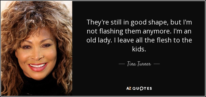 They're still in good shape, but I'm not flashing them anymore. I'm an old lady. I leave all the flesh to the kids. - Tina Turner
