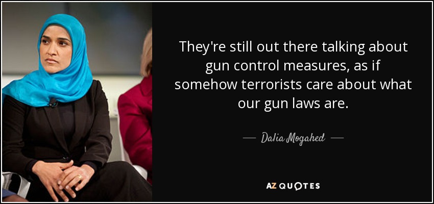 They're still out there talking about gun control measures, as if somehow terrorists care about what our gun laws are. - Dalia Mogahed