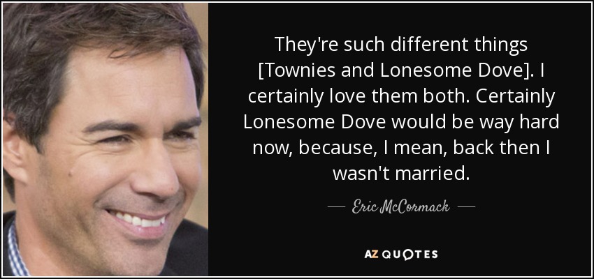 They're such different things [Townies and Lonesome Dove]. I certainly love them both. Certainly Lonesome Dove would be way hard now, because, I mean, back then I wasn't married. - Eric McCormack