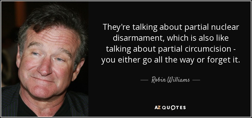 They're talking about partial nuclear disarmament, which is also like talking about partial circumcision - you either go all the way or forget it. - Robin Williams