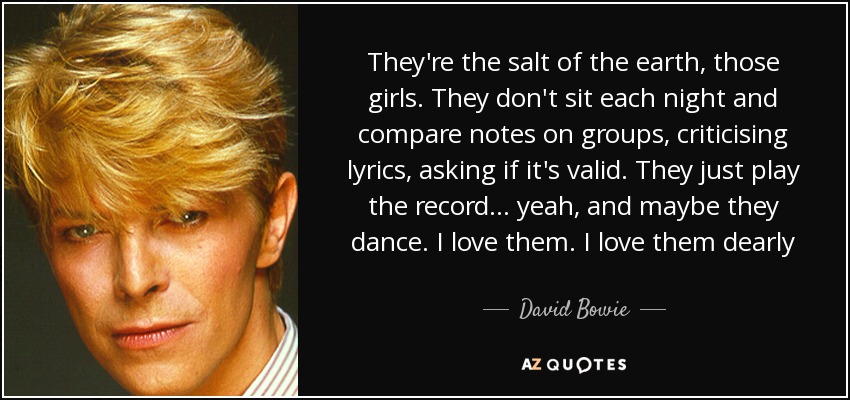 They're the salt of the earth, those girls. They don't sit each night and compare notes on groups, criticising lyrics, asking if it's valid. They just play the record... yeah, and maybe they dance. I love them. I love them dearly - David Bowie