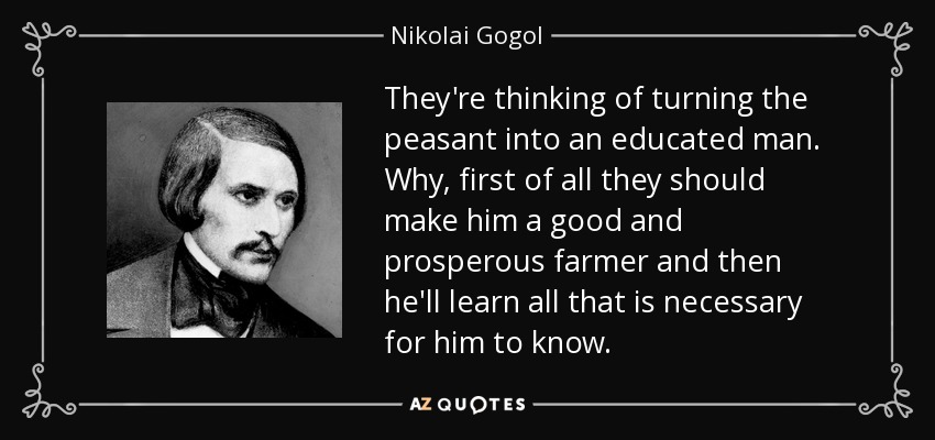 They're thinking of turning the peasant into an educated man. Why, first of all they should make him a good and prosperous farmer and then he'll learn all that is necessary for him to know. - Nikolai Gogol
