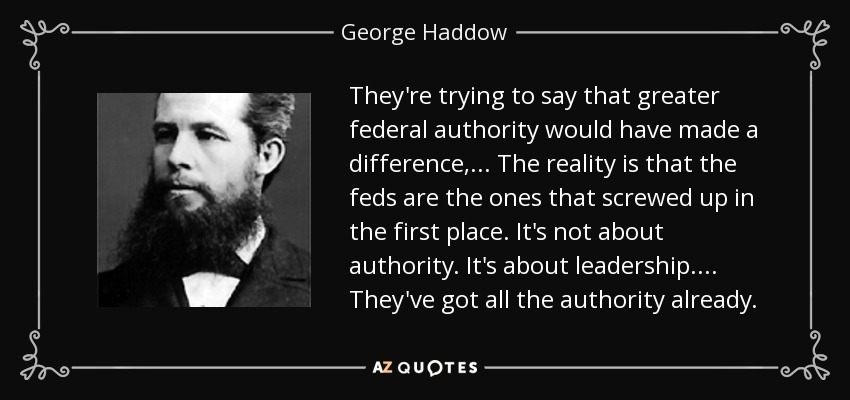 They're trying to say that greater federal authority would have made a difference, ... The reality is that the feds are the ones that screwed up in the first place. It's not about authority. It's about leadership. ... They've got all the authority already. - George Haddow