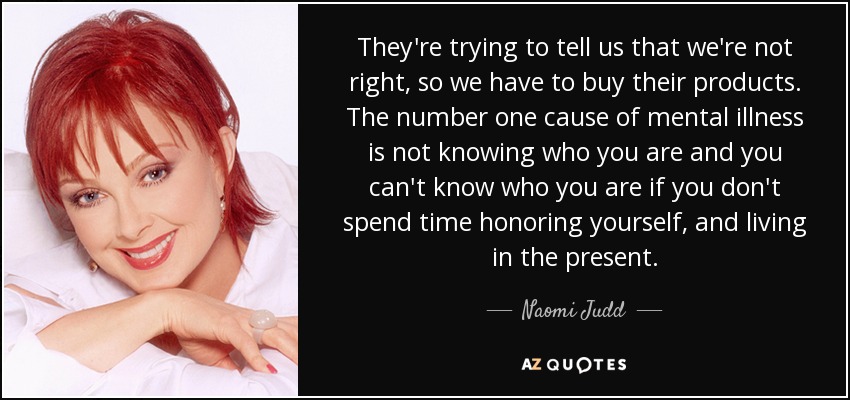 They're trying to tell us that we're not right, so we have to buy their products. The number one cause of mental illness is not knowing who you are and you can't know who you are if you don't spend time honoring yourself, and living in the present. - Naomi Judd