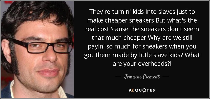 They're turnin' kids into slaves just to make cheaper sneakers But what's the real cost 'cause the sneakers don't seem that much cheaper Why are we still payin' so much for sneakers when you got them made by little slave kids? What are your overheads?! - Jemaine Clement