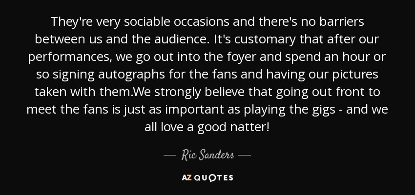 They're very sociable occasions and there's no barriers between us and the audience. It's customary that after our performances, we go out into the foyer and spend an hour or so signing autographs for the fans and having our pictures taken with them.We strongly believe that going out front to meet the fans is just as important as playing the gigs - and we all love a good natter! - Ric Sanders