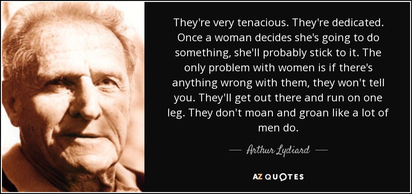 They're very tenacious. They're dedicated. Once a woman decides she's going to do something, she'll probably stick to it. The only problem with women is if there's anything wrong with them, they won't tell you. They'll get out there and run on one leg. They don't moan and groan like a lot of men do. - Arthur Lydiard