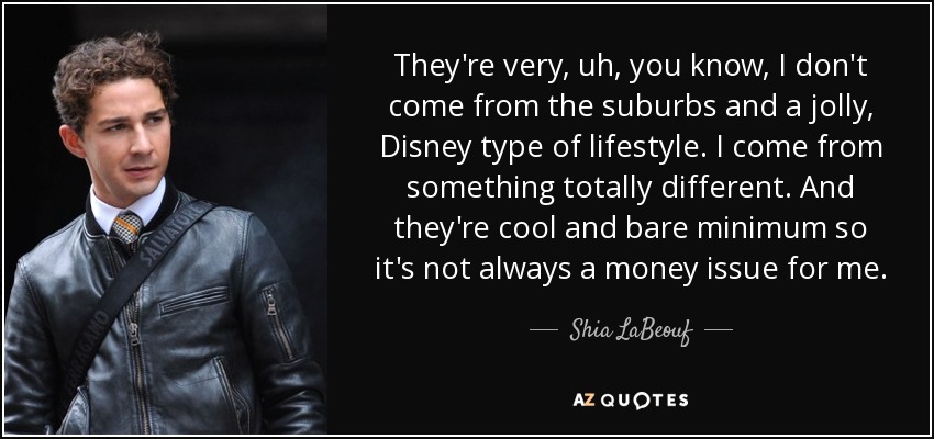 They're very, uh, you know, I don't come from the suburbs and a jolly, Disney type of lifestyle. I come from something totally different. And they're cool and bare minimum so it's not always a money issue for me. - Shia LaBeouf