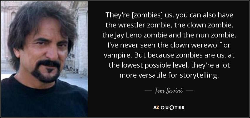 They're [zombies] us, you can also have the wrestler zombie, the clown zombie, the Jay Leno zombie and the nun zombie. I've never seen the clown werewolf or vampire. But because zombies are us, at the lowest possible level, they're a lot more versatile for storytelling. - Tom Savini