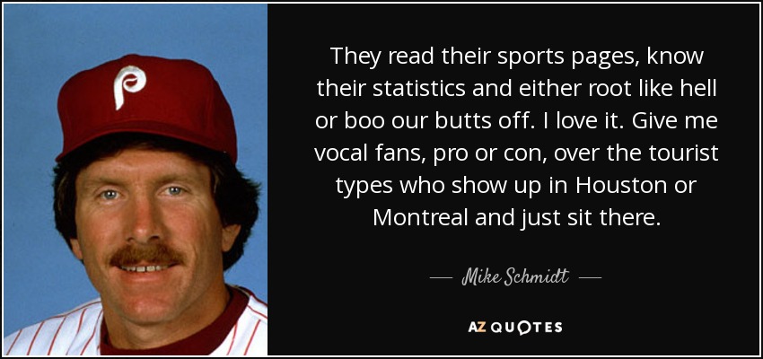 They read their sports pages, know their statistics and either root like hell or boo our butts off. I love it. Give me vocal fans, pro or con, over the tourist types who show up in Houston or Montreal and just sit there. - Mike Schmidt