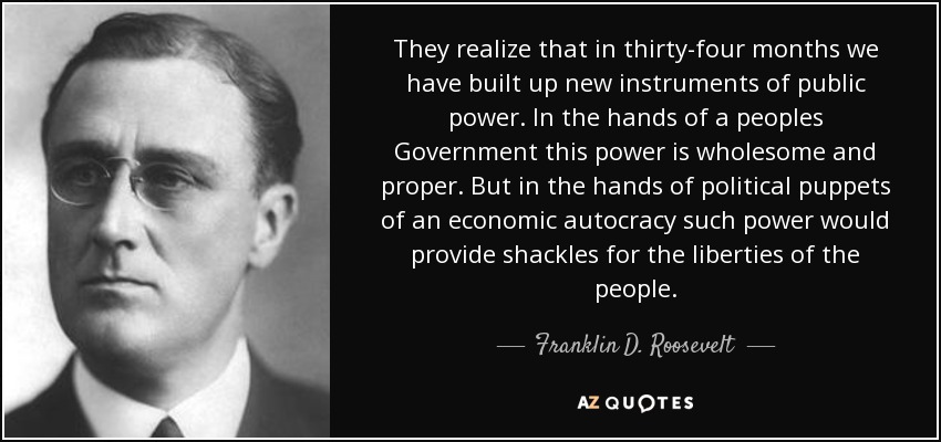 They realize that in thirty-four months we have built up new instruments of public power. In the hands of a peoples Government this power is wholesome and proper. But in the hands of political puppets of an economic autocracy such power would provide shackles for the liberties of the people. - Franklin D. Roosevelt