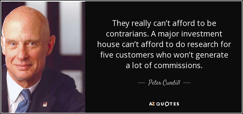 They really can’t afford to be contrarians. A major investment house can’t afford to do research for five customers who won’t generate a lot of commissions. - Peter Cundill