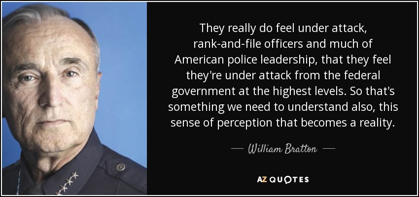 They really do feel under attack, rank-and-file officers and much of American police leadership, that they feel they're under attack from the federal government at the highest levels. So that's something we need to understand also, this sense of perception that becomes a reality. - William Bratton