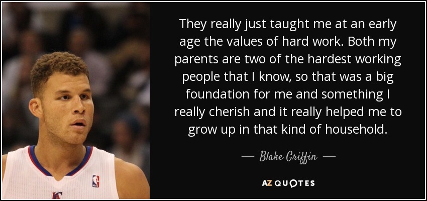 They really just taught me at an early age the values of hard work. Both my parents are two of the hardest working people that I know, so that was a big foundation for me and something I really cherish and it really helped me to grow up in that kind of household. - Blake Griffin