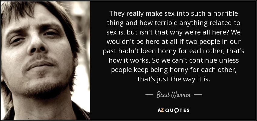 They really make sex into such a horrible thing and how terrible anything related to sex is, but isn't that why we're all here? We wouldn't be here at all if two people in our past hadn't been horny for each other, that's how it works. So we can't continue unless people keep being horny for each other, that's just the way it is. - Brad Warner