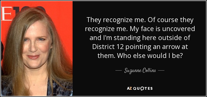 They recognize me. Of course they recognize me. My face is uncovered and I'm standing here outside of District 12 pointing an arrow at them. Who else would I be? - Suzanne Collins