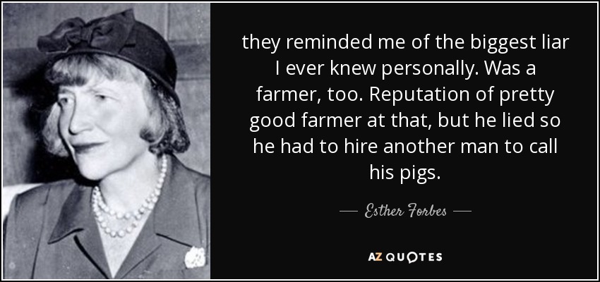 they reminded me of the biggest liar I ever knew personally. Was a farmer, too. Reputation of pretty good farmer at that, but he lied so he had to hire another man to call his pigs. - Esther Forbes