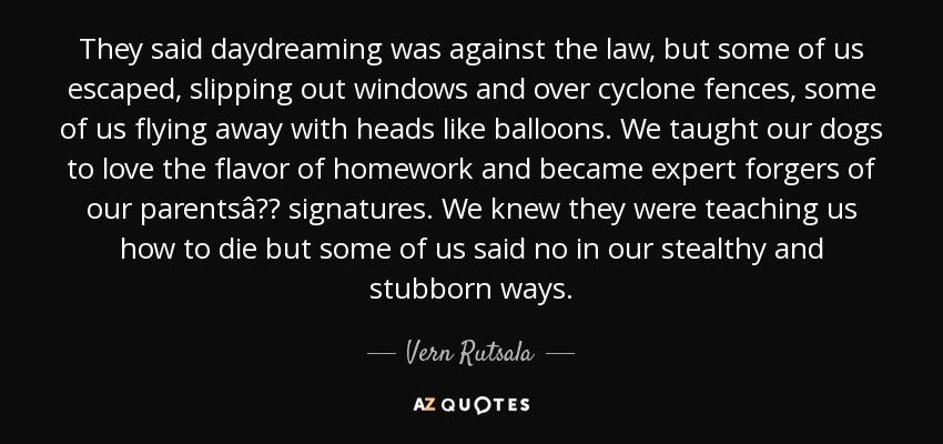 They said daydreaming was against the law, but some of us escaped, slipping out windows and over cyclone fences, some of us flying away with heads like balloons. We taught our dogs to love the flavor of homework and became expert forgers of our parentsâ signatures. We knew they were teaching us how to die but some of us said no in our stealthy and stubborn ways. - Vern Rutsala