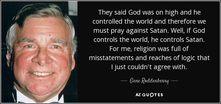 They said God was on high and he controlled the world and therefore we must pray against Satan. Well, if God controls the world, he controls Satan. For me, religion was full of misstatements and reaches of logic that I just couldn't agree with. - Gene Roddenberry
