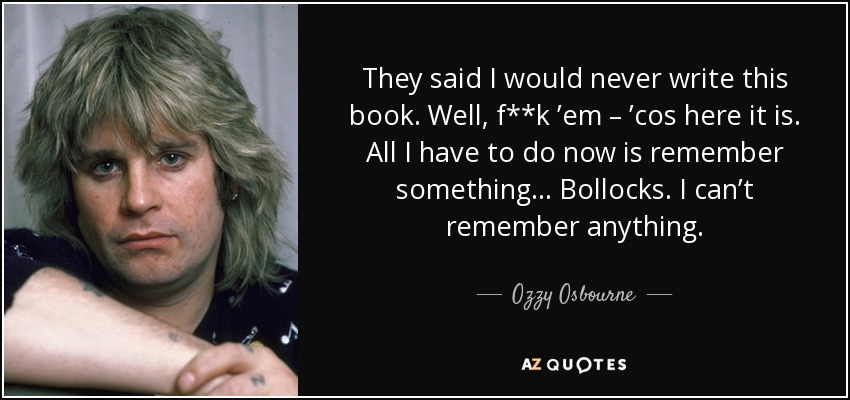 They said I would never write this book. Well, f**k ’em – ’cos here it is. All I have to do now is remember something... Bollocks. I can’t remember anything. - Ozzy Osbourne