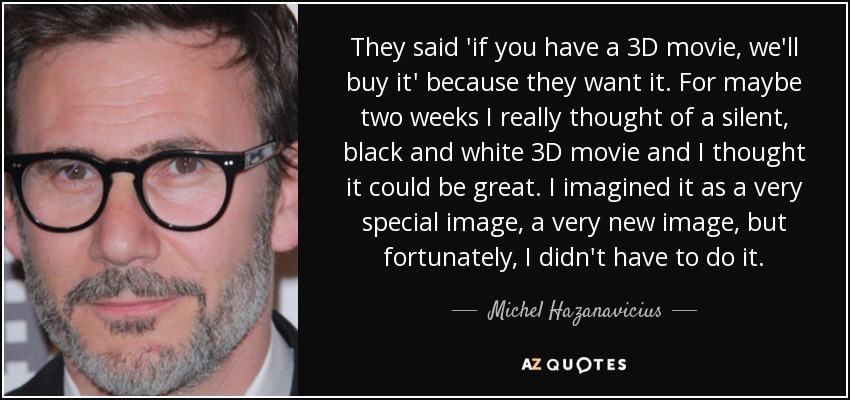 They said 'if you have a 3D movie, we'll buy it' because they want it. For maybe two weeks I really thought of a silent, black and white 3D movie and I thought it could be great. I imagined it as a very special image, a very new image, but fortunately, I didn't have to do it. - Michel Hazanavicius