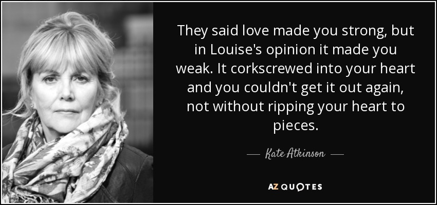 They said love made you strong, but in Louise's opinion it made you weak. It corkscrewed into your heart and you couldn't get it out again, not without ripping your heart to pieces. - Kate Atkinson