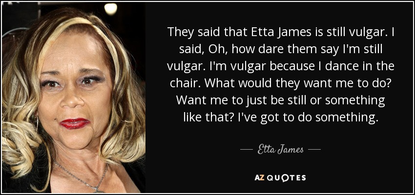 They said that Etta James is still vulgar. I said, Oh, how dare them say I'm still vulgar. I'm vulgar because I dance in the chair. What would they want me to do? Want me to just be still or something like that? I've got to do something. - Etta James