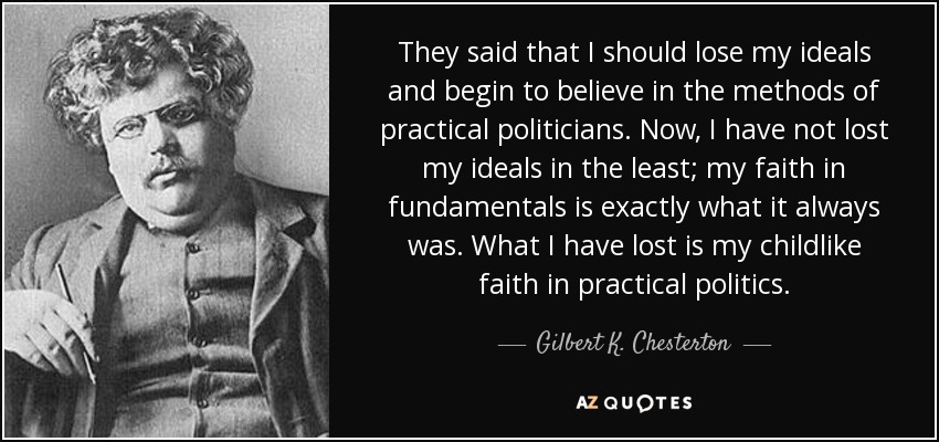 They said that I should lose my ideals and begin to believe in the methods of practical politicians. Now, I have not lost my ideals in the least; my faith in fundamentals is exactly what it always was. What I have lost is my childlike faith in practical politics. - Gilbert K. Chesterton